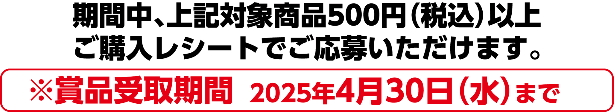 期間中、上記対象商品500円(税込)以上ご購入レシートでご応募いただけます。※賞品受取期間 2025年4月30日(水)まで